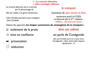 I - La rouerie libertine
                                 1. Une stratégie efﬁcace
La rouerie libertine est ici incarnée
          par le personnage de                              la marquise
elle est rodée à ce genre d'aventure :           évocation de [s]es amants de Paris
                                                      totalement passif (cf COD)
Cela n'éveille pourtant aucun soupçon
                                                   et désarmé dès la 2ème réplique :
chez Candide :
                                                    «Hélas!»... «De tout mon coeur»
Voltaire fait apparaître les étapes successives du stratagème de la marquise :

☑ isolement de la proie                                 dans son cabinet
☺ mise en conﬁance                                on parle de Cunégonde
                                                  idée que Candide pourrait ne plus aimer
☛ provocation                                     Cunégonde : «Vous aimez donc toujours
                                                           éperdument ...?»
    séduction                                               tendre souris
    mise à l’épreuve                                      «je veux...» (2X)
                                                passage du mouchoir à la jarretière,
sous forme de jeu galant                        objet à forte connotation sexuelle
✌ récompense                                           (ellipse narrative)
 