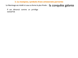 2. La marquise, symbole d'une aristocratie pervertie
Le libertinage est révélé ici sous sa forme la plus frivole :   la conquête galante
 Il est dénoncé comme un privilège                              la noblesse
 exclusif de                                                    «marquise»
 elle s'accommode sans scrupule de ce
 type de conduite dépourvu de                                   moralité

 et s'oppose en cela à la                         sincérité des sentiments
                                                    incarnée par Candide
 