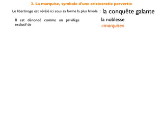 2. La marquise, symbole d'une aristocratie pervertie
Le libertinage est révélé ici sous sa forme la plus frivole :   la conquête galante
 Il est dénoncé comme un privilège                              la noblesse
 exclusif de                                                    «marquise»
 elle s'accommode sans scrupule de ce
 type de conduite dépourvu de                                   moralité

 et s'oppose en cela à la                         sincérité des sentiments
                                                    incarnée par Candide
 