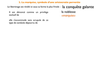 2. La marquise, symbole d'une aristocratie pervertie
Le libertinage est révélé ici sous sa forme la plus frivole :   la conquête galante
 Il est dénoncé comme un privilège                              la noblesse
 exclusif de                                                    «marquise»
 elle s'accommode sans scrupule de ce
 type de conduite dépourvu de                                   moralité

 et s'oppose en cela à la                         sincérité des sentiments
                                                    incarnée par Candide
 