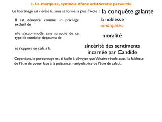 2. La marquise, symbole d'une aristocratie pervertie
Le libertinage est révélé ici sous sa forme la plus frivole :   la conquête galante
 Il est dénoncé comme un privilège                              la noblesse
 exclusif de                                                    «marquise»
 elle s'accommode sans scrupule de ce
 type de conduite dépourvu de                                   moralité

 et s'oppose en cela à la                         sincérité des sentiments
                                                    incarnée par Candide
 Cependant, le personnage est si facile à dévoyer que Voltaire révèle aussi la faiblesse
 de l'être de coeur face à la puissance manipulatrice de l'être de calcul.
 