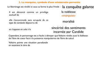 2. La marquise, symbole d'une aristocratie pervertie
Le libertinage est révélé ici sous sa forme la plus frivole :   la conquête galante
 Il est dénoncé comme un privilège                              la noblesse
 exclusif de                                                    «marquise»
 elle s'accommode sans scrupule de ce
 type de conduite dépourvu de                                   moralité

 et s'oppose en cela à la                         sincérité des sentiments
                                                    incarnée par Candide
 Cependant, le personnage est si facile à dévoyer que Voltaire révèle aussi la faiblesse
 de l'être de coeur face à la puissance manipulatrice de l'être de calcul.
 Voltaire pointe une situation paradoxale
 en associant le titre de
                                                                «marquise»
 à l'acte répréhensible du                                         vol
 On doit comprendre qu'elle agit                par déﬁ et non par nécessité
 