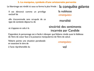 2. La marquise, symbole d'une aristocratie pervertie
Le libertinage est révélé ici sous sa forme la plus frivole :   la conquête galante
 Il est dénoncé comme un privilège                              la noblesse
 exclusif de                                                    «marquise»
 elle s'accommode sans scrupule de ce
 type de conduite dépourvu de                                   moralité

 et s'oppose en cela à la                         sincérité des sentiments
                                                    incarnée par Candide
 Cependant, le personnage est si facile à dévoyer que Voltaire révèle aussi la faiblesse
 de l'être de coeur face à la puissance manipulatrice de l'être de calcul.
 Voltaire pointe une situation paradoxale
 en associant le titre de
                                                                «marquise»
 à l'acte répréhensible du                                         vol
 On doit comprendre qu'elle agit                par déﬁ et non par nécessité
 