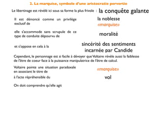 2. La marquise, symbole d'une aristocratie pervertie
Le libertinage est révélé ici sous sa forme la plus frivole :   la conquête galante
 Il est dénoncé comme un privilège                              la noblesse
 exclusif de                                                    «marquise»
 elle s'accommode sans scrupule de ce
 type de conduite dépourvu de                                   moralité

 et s'oppose en cela à la                         sincérité des sentiments
                                                    incarnée par Candide
 Cependant, le personnage est si facile à dévoyer que Voltaire révèle aussi la faiblesse
 de l'être de coeur face à la puissance manipulatrice de l'être de calcul.
 Voltaire pointe une situation paradoxale
 en associant le titre de
                                                                «marquise»
 à l'acte répréhensible du                                         vol
 On doit comprendre qu'elle agit                par déﬁ et non par nécessité
 