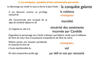 2. La marquise, symbole d'une aristocratie pervertie
Le libertinage est révélé ici sous sa forme la plus frivole :   la conquête galante
 Il est dénoncé comme un privilège                              la noblesse
 exclusif de                                                    «marquise»
 elle s'accommode sans scrupule de ce
 type de conduite dépourvu de                                   moralité

 et s'oppose en cela à la                         sincérité des sentiments
                                                    incarnée par Candide
 Cependant, le personnage est si facile à dévoyer que Voltaire révèle aussi la faiblesse
 de l'être de coeur face à la puissance manipulatrice de l'être de calcul.
 Voltaire pointe une situation paradoxale
 en associant le titre de
                                                                «marquise»
 à l'acte répréhensible du                                         vol
 On doit comprendre qu'elle agit                par déﬁ et non par nécessité
 