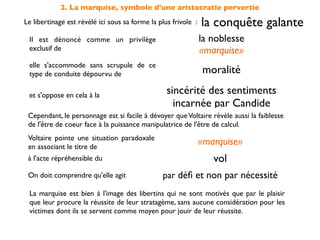 2. La marquise, symbole d'une aristocratie pervertie
Le libertinage est révélé ici sous sa forme la plus frivole :   la conquête galante
 Il est dénoncé comme un privilège                              la noblesse
 exclusif de                                                    «marquise»
 elle s'accommode sans scrupule de ce
 type de conduite dépourvu de                                   moralité

 et s'oppose en cela à la                         sincérité des sentiments
                                                    incarnée par Candide
 Cependant, le personnage est si facile à dévoyer que Voltaire révèle aussi la faiblesse
 de l'être de coeur face à la puissance manipulatrice de l'être de calcul.
 Voltaire pointe une situation paradoxale
 en associant le titre de
                                                                «marquise»
 à l'acte répréhensible du                                         vol
 On doit comprendre qu'elle agit                par déﬁ et non par nécessité
 La marquise est bien à l'image des libertins qui ne sont motivés que par le plaisir
 que leur procure la réussite de leur stratagème, sans aucune considération pour les
 victimes dont ils se servent comme moyen pour jouir de leur réussite.
 