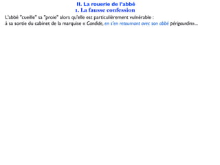 II. La rouerie de l'abbé
                                   1. La fausse confession
L'abbé "cueille" sa "proie" alors qu'elle est particulièrement vulnérable :
à sa sortie du cabinet de la marquise « Candide, en s’en retournant avec son abbé périgourdin»...
 