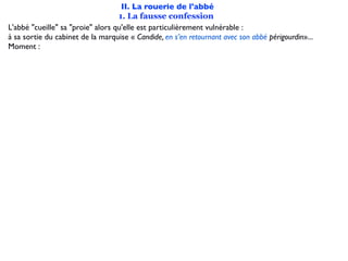 II. La rouerie de l'abbé
                                   1. La fausse confession
L'abbé "cueille" sa "proie" alors qu'elle est particulièrement vulnérable :
à sa sortie du cabinet de la marquise « Candide, en s’en retournant avec son abbé périgourdin»...
Moment :
 