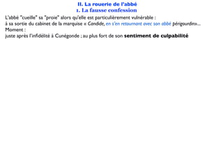 II. La rouerie de l'abbé
                                   1. La fausse confession
L'abbé "cueille" sa "proie" alors qu'elle est particulièrement vulnérable :
à sa sortie du cabinet de la marquise « Candide, en s’en retournant avec son abbé périgourdin»...
Moment :
juste après l’inﬁdélité à Cunégonde ; au plus fort de son sentiment de culpabilité
 