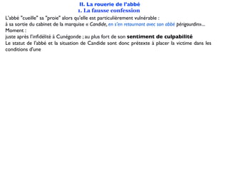 II. La rouerie de l'abbé
                                   1. La fausse confession
L'abbé "cueille" sa "proie" alors qu'elle est particulièrement vulnérable :
à sa sortie du cabinet de la marquise « Candide, en s’en retournant avec son abbé périgourdin»...
Moment :
juste après l’inﬁdélité à Cunégonde ; au plus fort de son sentiment de culpabilité
Le statut de l'abbé et la situation de Candide sont donc prétexte à placer la victime dans les
conditions d'une
 
