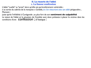II. La rouerie de l'abbé
                                   1. La fausse confession
L'abbé "cueille" sa "proie" alors qu'elle est particulièrement vulnérable :
à sa sortie du cabinet de la marquise « Candide, en s’en retournant avec son abbé périgourdin»...
Moment :
juste après l’inﬁdélité à Cunégonde ; au plus fort de son sentiment de culpabilité
Le statut de l'abbé et la situation de Candide sont donc prétexte à placer la victime dans les
conditions d'une  confession ;                     :
                                          cf lexique
 