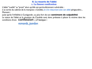 II. La rouerie de l'abbé
                                   1. La fausse confession
L'abbé "cueille" sa "proie" alors qu'elle est particulièrement vulnérable :
à sa sortie du cabinet de la marquise « Candide, en s’en retournant avec son abbé périgourdin»...
Moment :
juste après l’inﬁdélité à Cunégonde ; au plus fort de son sentiment de culpabilité
Le statut de l'abbé et la situation de Candide sont donc prétexte à placer la victime dans les
conditions d'une  confession ;                     :
                                          cf lexique
                  remords, pardon
 