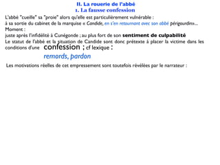 II. La rouerie de l'abbé
                                   1. La fausse confession
L'abbé "cueille" sa "proie" alors qu'elle est particulièrement vulnérable :
à sa sortie du cabinet de la marquise « Candide, en s’en retournant avec son abbé périgourdin»...
Moment :
juste après l’inﬁdélité à Cunégonde ; au plus fort de son sentiment de culpabilité
Le statut de l'abbé et la situation de Candide sont donc prétexte à placer la victime dans les
conditions d'une  confession ;                     :
                                          cf lexique
                  remords, pardon
Les motivations réelles de cet empressement sont toutefois révélées par le narrateur :
 