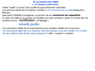 II. La rouerie de l'abbé
                                   1. La fausse confession
L'abbé "cueille" sa "proie" alors qu'elle est particulièrement vulnérable :
à sa sortie du cabinet de la marquise « Candide, en s’en retournant avec son abbé périgourdin»...
Moment :
juste après l’inﬁdélité à Cunégonde ; au plus fort de son sentiment de culpabilité
Le statut de l'abbé et la situation de Candide sont donc prétexte à placer la victime dans les
conditions d'une  confession ;            cf lexique :
                  remords, pardon
Les motivations réelles de cet empressement sont toutefois révélées par le narrateur :
«il n’avait qu’une légère part aux cinquante mille livres perdues au jeu par Candide et à la valeur
des deux brillants moitié donnés, moitié extorqués» ➙ abbé + marquise = complices
 