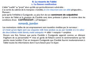 II. La rouerie de l'abbé
                                   1. La fausse confession
L'abbé "cueille" sa "proie" alors qu'elle est particulièrement vulnérable :
à sa sortie du cabinet de la marquise « Candide, en s’en retournant avec son abbé périgourdin»...
Moment :
juste après l’inﬁdélité à Cunégonde ; au plus fort de son sentiment de culpabilité
Le statut de l'abbé et la situation de Candide sont donc prétexte à placer la victime dans les
conditions d'une  confession ;            cf lexique:
                  remords, pardon
Les motivations réelles de cet empressement sont toutefois révélées par le narrateur :
«il n’avait qu’une légère part aux cinquante mille livres perdues au jeu par Candide et à la valeur
des deux brillants moitié donnés, moitié extorqués» ➙ abbé + marquise = complices
 Encore une fois, l'amour que porte Candide à Cunégonde apparaît comme un élément
 fragilisant de sa personnalité ➙ mise en garde de Voltaire contre le sentimentalisme qui fait
 perdre toute lucidité. C'est en évoquant Cunégonde que Candide fournit involontairement à
 l'abbé toutes les informations dont il aura besoin pour le duper.
 