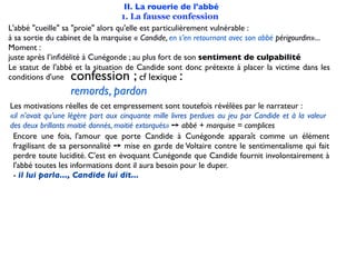 II. La rouerie de l'abbé
                                   1. La fausse confession
L'abbé "cueille" sa "proie" alors qu'elle est particulièrement vulnérable :
à sa sortie du cabinet de la marquise « Candide, en s’en retournant avec son abbé périgourdin»...
Moment :
juste après l’inﬁdélité à Cunégonde ; au plus fort de son sentiment de culpabilité
Le statut de l'abbé et la situation de Candide sont donc prétexte à placer la victime dans les
conditions d'une  confession ;            cf lexique:
                  remords, pardon
Les motivations réelles de cet empressement sont toutefois révélées par le narrateur :
«il n’avait qu’une légère part aux cinquante mille livres perdues au jeu par Candide et à la valeur
des deux brillants moitié donnés, moitié extorqués» ➙ abbé + marquise = complices
 Encore une fois, l'amour que porte Candide à Cunégonde apparaît comme un élément
 fragilisant de sa personnalité ➙ mise en garde de Voltaire contre le sentimentalisme qui fait
 perdre toute lucidité. C'est en évoquant Cunégonde que Candide fournit involontairement à
 l'abbé toutes les informations dont il aura besoin pour le duper.
 - il lui parla..., Candide lui dit...
 