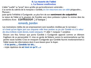 II. La rouerie de l'abbé
                                   1. La fausse confession
L'abbé "cueille" sa "proie" alors qu'elle est particulièrement vulnérable :
à sa sortie du cabinet de la marquise « Candide, en s’en retournant avec son abbé périgourdin»...
Moment :
juste après l’inﬁdélité à Cunégonde ; au plus fort de son sentiment de culpabilité
Le statut de l'abbé et la situation de Candide sont donc prétexte à placer la victime dans les
conditions d'une  confession ;            cf lexique:
                  remords, pardon
Les motivations réelles de cet empressement sont toutefois révélées par le narrateur :
«il n’avait qu’une légère part aux cinquante mille livres perdues au jeu par Candide et à la valeur
des deux brillants moitié donnés, moitié extorqués» ➙ abbé + marquise = complices
 Encore une fois, l'amour que porte Candide à Cunégonde apparaît comme un élément
 fragilisant de sa personnalité ➙ mise en garde de Voltaire contre le sentimentalisme qui fait
 perdre toute lucidité. C'est en évoquant Cunégonde que Candide fournit involontairement à
 l'abbé toutes les informations dont il aura besoin pour le duper.
 - il lui parla..., Candide lui dit...
 - triple répétition de «à tout ce qu’il ...»
 