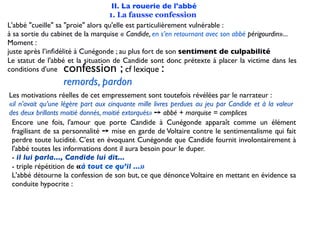 II. La rouerie de l'abbé
                                   1. La fausse confession
L'abbé "cueille" sa "proie" alors qu'elle est particulièrement vulnérable :
à sa sortie du cabinet de la marquise « Candide, en s’en retournant avec son abbé périgourdin»...
Moment :
juste après l’inﬁdélité à Cunégonde ; au plus fort de son sentiment de culpabilité
Le statut de l'abbé et la situation de Candide sont donc prétexte à placer la victime dans les
conditions d'une  confession ;            cf lexique:
                  remords, pardon
Les motivations réelles de cet empressement sont toutefois révélées par le narrateur :
«il n’avait qu’une légère part aux cinquante mille livres perdues au jeu par Candide et à la valeur
des deux brillants moitié donnés, moitié extorqués» ➙ abbé + marquise = complices
 Encore une fois, l'amour que porte Candide à Cunégonde apparaît comme un élément
 fragilisant de sa personnalité ➙ mise en garde de Voltaire contre le sentimentalisme qui fait
 perdre toute lucidité. C'est en évoquant Cunégonde que Candide fournit involontairement à
 l'abbé toutes les informations dont il aura besoin pour le duper.
 - il lui parla..., Candide lui dit...
 - triple répétition de «à tout ce qu’il ...»
 L'abbé détourne la confession de son but, ce que dénonce Voltaire en mettant en évidence sa
 conduite hypocrite :
 