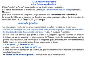 II. La rouerie de l'abbé
                                   1. La fausse confession
L'abbé "cueille" sa "proie" alors qu'elle est particulièrement vulnérable :
à sa sortie du cabinet de la marquise « Candide, en s’en retournant avec son abbé périgourdin»...
Moment :
juste après l’inﬁdélité à Cunégonde ; au plus fort de son sentiment de culpabilité
Le statut de l'abbé et la situation de Candide sont donc prétexte à placer la victime dans les
conditions d'une  confession ;            cf lexique:
                  remords, pardon
Les motivations réelles de cet empressement sont toutefois révélées par le narrateur :
«il n’avait qu’une légère part aux cinquante mille livres perdues au jeu par Candide et à la valeur
des deux brillants moitié donnés, moitié extorqués» ➙ abbé + marquise = complices
 Encore une fois, l'amour que porte Candide à Cunégonde apparaît comme un élément
 fragilisant de sa personnalité ➙ mise en garde de Voltaire contre le sentimentalisme qui fait
 perdre toute lucidité. C'est en évoquant Cunégonde que Candide fournit involontairement à
 l'abbé toutes les informations dont il aura besoin pour le duper.
 - il lui parla..., Candide lui dit...
 - triple répétition de «à tout ce qu’il ...»
 L'abbé détourne la confession de son but, ce que dénonce Voltaire en mettant en évidence sa
 conduite hypocrite :
 ➙ l’abbé entra dans sa peine : s’insinue en lui pour mieux le saisir
 