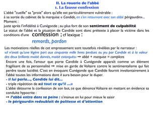 II. La rouerie de l'abbé
                                   1. La fausse confession
L'abbé "cueille" sa "proie" alors qu'elle est particulièrement vulnérable :
à sa sortie du cabinet de la marquise « Candide, en s’en retournant avec son abbé périgourdin»...
Moment :
juste après l’inﬁdélité à Cunégonde ; au plus fort de son sentiment de culpabilité
Le statut de l'abbé et la situation de Candide sont donc prétexte à placer la victime dans les
conditions d'une  confession ;            cf lexique:
                  remords, pardon
Les motivations réelles de cet empressement sont toutefois révélées par le narrateur :
«il n’avait qu’une légère part aux cinquante mille livres perdues au jeu par Candide et à la valeur
des deux brillants moitié donnés, moitié extorqués» ➙ abbé + marquise = complices
 Encore une fois, l'amour que porte Candide à Cunégonde apparaît comme un élément
 fragilisant de sa personnalité ➙ mise en garde de Voltaire contre le sentimentalisme qui fait
 perdre toute lucidité. C'est en évoquant Cunégonde que Candide fournit involontairement à
 l'abbé toutes les informations dont il aura besoin pour le duper.
 - il lui parla..., Candide lui dit...
 - triple répétition de «à tout ce qu’il ...»
 L'abbé détourne la confession de son but, ce que dénonce Voltaire en mettant en évidence sa
 conduite hypocrite :
 ➙ l’abbé entra dans sa peine : s’insinue en lui pour mieux le saisir
 - le périgourdin redoublait de politesse et d’attention
 