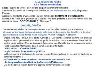 II. La rouerie de l'abbé
                                   1. La fausse confession
L'abbé "cueille" sa "proie" alors qu'elle est particulièrement vulnérable :
à sa sortie du cabinet de la marquise « Candide, en s’en retournant avec son abbé périgourdin»...
Moment :
juste après l’inﬁdélité à Cunégonde ; au plus fort de son sentiment de culpabilité
Le statut de l'abbé et la situation de Candide sont donc prétexte à placer la victime dans les
conditions d'une  confession ;            cf lexique:
                  remords, pardon
Les motivations réelles de cet empressement sont toutefois révélées par le narrateur :
«il n’avait qu’une légère part aux cinquante mille livres perdues au jeu par Candide et à la valeur
des deux brillants moitié donnés, moitié extorqués» ➙ abbé + marquise = complices
 Encore une fois, l'amour que porte Candide à Cunégonde apparaît comme un élément
 fragilisant de sa personnalité ➙ mise en garde de Voltaire contre le sentimentalisme qui fait
 perdre toute lucidité. C'est en évoquant Cunégonde que Candide fournit involontairement à
 l'abbé toutes les informations dont il aura besoin pour le duper.
 - il lui parla..., Candide lui dit...
 - triple répétition de «à tout ce qu’il ...»
 L'abbé détourne la confession de son but, ce que dénonce Voltaire en mettant en évidence sa
 conduite hypocrite :
 ➙ l’abbé entra dans sa peine : s’insinue en lui pour mieux le saisir
 - le périgourdin redoublait de politesse et d’attention
 Dès qu'il a saisi le moyen d'arriver à ses ﬁns, il interrompt la confession
 