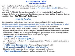 II. La rouerie de l'abbé
                                   1. La fausse confession
L'abbé "cueille" sa "proie" alors qu'elle est particulièrement vulnérable :
à sa sortie du cabinet de la marquise « Candide, en s’en retournant avec son abbé périgourdin»...
Moment :
juste après l’inﬁdélité à Cunégonde ; au plus fort de son sentiment de culpabilité
Le statut de l'abbé et la situation de Candide sont donc prétexte à placer la victime dans les
conditions d'une  confession ;            cf lexique:
                  remords, pardon
Les motivations réelles de cet empressement sont toutefois révélées par le narrateur :
«il n’avait qu’une légère part aux cinquante mille livres perdues au jeu par Candide et à la valeur
des deux brillants moitié donnés, moitié extorqués» ➙ abbé + marquise = complices
 Encore une fois, l'amour que porte Candide à Cunégonde apparaît comme un élément
 fragilisant de sa personnalité ➙ mise en garde de Voltaire contre le sentimentalisme qui fait
 perdre toute lucidité. C'est en évoquant Cunégonde que Candide fournit involontairement à
 l'abbé toutes les informations dont il aura besoin pour le duper.
 - il lui parla..., Candide lui dit...
 - triple répétition de «à tout ce qu’il ...»
 L'abbé détourne la confession de son but, ce que dénonce Voltaire en mettant en évidence sa
 conduite hypocrite :
 ➙ l’abbé entra dans sa peine : s’insinue en lui pour mieux le saisir
 - le périgourdin redoublait de politesse et d’attention
 Dès qu'il a saisi le moyen d'arriver à ses ﬁns, il interrompt la confession
 ( "il prit bientôt congé) et passe à la phase opérationnelle de son plan
 