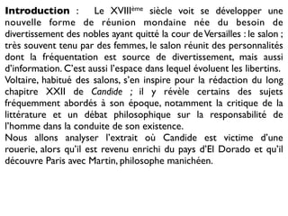Introduction :         Le XVIIIème siècle voit se développer une
nouvelle forme de réunion mondaine née du besoin de
divertissement des nobles ayant quitté la cour de Versailles : le salon ;
très souvent tenu par des femmes, le salon réunit des personnalités
dont la fréquentation est source de divertissement, mais aussi
d’information. C’est aussi l’espace dans lequel évoluent les libertins.
Voltaire, habitué des salons, s’en inspire pour la rédaction du long
chapitre XXII de Candide ; il y révèle certains des sujets
fréquemment abordés à son époque, notamment la critique de la
littérature et un débat philosophique sur la responsabilité de
l’homme dans la conduite de son existence.
Nous allons analyser l’extrait où Candide est victime d’une
rouerie, alors qu’il est revenu enrichi du pays d’El Dorado et qu’il
découvre Paris avec Martin, philosophe manichéen.
 