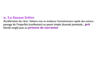 2. La fausse lettre
Accélération du récit : Voltaire met en évidence l’enchaînement rapide des actions :
passage de l’imparfait (confession) au passé simple (écoutait, paraissait,... prit
bientôt congé) puis au présent de narration
 
