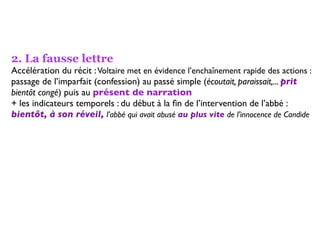 2. La fausse lettre
Accélération du récit : Voltaire met en évidence l’enchaînement rapide des actions :
passage de l’imparfait (confession) au passé simple (écoutait, paraissait,... prit
bientôt congé) puis au présent de narration
+ les indicateurs temporels : du début à la ﬁn de l’intervention de l’abbé :
bientôt, à son réveil, l’abbé qui avait abusé au plus vite de l’innocence de Candide
 