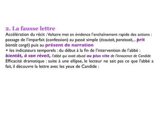 2. La fausse lettre
Accélération du récit : Voltaire met en évidence l’enchaînement rapide des actions :
passage de l’imparfait (confession) au passé simple (écoutait, paraissait,... prit
bientôt congé) puis au présent de narration
+ les indicateurs temporels : du début à la ﬁn de l’intervention de l’abbé :
bientôt, à son réveil, l’abbé qui avait abusé au plus vite de l’innocence de Candide
Efﬁcacité dramatique : suite à une ellipse, le lecteur ne sait pas ce que l'abbé a
fait, il découvre la lettre avec les yeux de Candide :
 