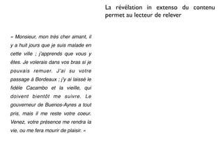 La révélation in extenso du contenu
                                        permet au lecteur de relever


« Monsieur, mon très cher amant, il
y a huit jours que je suis malade en
cette ville ; jʼapprends que vous y
êtes. Je volerais dans vos bras si je
pouvais remuer. Jʼai su votre
passage à Bordeaux ; jʼy ai laissé le
ﬁdèle Cacambo et la vieille, qui
doivent bientôt me suivre. Le
gouverneur de Buenos-Ayres a tout
pris, mais il me reste votre coeur.
Venez, votre présence me rendra la
vie, ou me fera mourir de plaisir. »
 