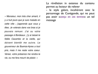 La révélation in extenso du contenu
                                        permet au lecteur de relever
                                        - le style galant, incohérent avec le
                                        personnage de Cunégonde, qui ne peut
« Monsieur, mon très cher amant, il     pas avoir «conçu en ces termes» un tel
y a huit jours que je suis malade en    message
cette ville ; jʼapprends que vous y
êtes. Je volerais dans vos bras si je
pouvais remuer. Jʼai su votre
passage à Bordeaux ; jʼy ai laissé le
ﬁdèle Cacambo et la vieille, qui
doivent bientôt me suivre. Le
gouverneur de Buenos-Ayres a tout
pris, mais il me reste votre coeur.
Venez, votre présence me rendra la
vie, ou me fera mourir de plaisir. »
 
