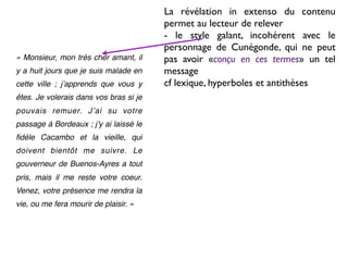 La révélation in extenso du contenu
                                        permet au lecteur de relever
                                        - le style galant, incohérent avec le
                                        personnage de Cunégonde, qui ne peut
« Monsieur, mon très cher amant, il     pas avoir «conçu en ces termes» un tel
y a huit jours que je suis malade en    message
cette ville ; jʼapprends que vous y     cf lexique, hyperboles et antithèses
êtes. Je volerais dans vos bras si je
pouvais remuer. Jʼai su votre
passage à Bordeaux ; jʼy ai laissé le
ﬁdèle Cacambo et la vieille, qui
doivent bientôt me suivre. Le
gouverneur de Buenos-Ayres a tout
pris, mais il me reste votre coeur.
Venez, votre présence me rendra la
vie, ou me fera mourir de plaisir. »
 