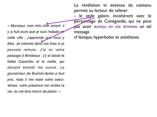 La révélation in extenso du contenu
                                        permet au lecteur de relever
                                        - le style galant, incohérent avec le
                                        personnage de Cunégonde, qui ne peut
« Monsieur, mon très cher amant, il     pas avoir «conçu en ces termes» un tel
y a huit jours que je suis malade en    message
cette ville ; jʼapprends que vous y     cf lexique, hyperboles et antithèses
êtes. Je volerais dans vos bras si je
pouvais remuer. Jʼai su votre
passage à Bordeaux ; jʼy ai laissé le
ﬁdèle Cacambo et la vieille, qui
doivent bientôt me suivre. Le
gouverneur de Buenos-Ayres a tout
pris, mais il me reste votre coeur.
Venez, votre présence me rendra la
vie, ou me fera mourir de plaisir. »
 
