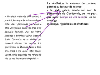 La révélation in extenso du contenu
                                        permet au lecteur de relever
                                        - le style galant, incohérent avec le
                                        personnage de Cunégonde, qui ne peut
« Monsieur, mon très cher amant, il     pas avoir «conçu en ces termes» un tel
y a huit jours que je suis malade en    message
cette ville ; jʼapprends que vous y     cf lexique, hyperboles et antithèses
êtes. Je volerais dans vos bras si je
pouvais remuer. Jʼai su votre
passage à Bordeaux ; jʼy ai laissé le
ﬁdèle Cacambo et la vieille, qui
doivent bientôt me suivre. Le
gouverneur de Buenos-Ayres a tout
pris, mais il me reste votre coeur.
Venez, votre présence me rendra la
vie, ou me fera mourir de plaisir. »
 