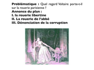 Problématique : Quel regard Voltaire porte-t-il
sur la rouerie parisienne ?
Annonce du plan :
I. la rouerie libertine
II. La rouerie de l'abbé
III. Dénonciation de la corruption
 