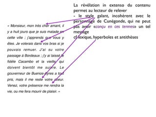 La révélation in extenso du contenu
                                        permet au lecteur de relever
                                        - le style galant, incohérent avec le
                                        personnage de Cunégonde, qui ne peut
« Monsieur, mon très cher amant, il     pas avoir «conçu en ces termes» un tel
y a huit jours que je suis malade en    message
cette ville ; jʼapprends que vous y     cf lexique, hyperboles et antithèses
êtes. Je volerais dans vos bras si je
pouvais remuer. Jʼai su votre
passage à Bordeaux ; jʼy ai laissé le
ﬁdèle Cacambo et la vieille, qui
doivent bientôt me suivre. Le
gouverneur de Buenos-Ayres a tout
pris, mais il me reste votre coeur.
Venez, votre présence me rendra la
vie, ou me fera mourir de plaisir. »
 