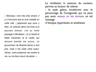 La révélation in extenso du contenu
                                        permet au lecteur de relever
                                        - le style galant, incohérent avec le
                                        personnage de Cunégonde, qui ne peut
« Monsieur, mon très cher amant, il     pas avoir «conçu en ces termes» un tel
y a huit jours que je suis malade en    message
cette ville ; jʼapprends que vous y     cf lexique, hyperboles et antithèses
êtes. Je volerais dans vos bras si je
pouvais remuer. Jʼai su votre
passage à Bordeaux ; jʼy ai laissé le
ﬁdèle Cacambo et la vieille, qui
doivent bientôt me suivre. Le
gouverneur de Buenos-Ayres a tout
pris, mais il me reste votre coeur.
Venez, votre présence me rendra la
vie, ou me fera mourir de plaisir. »
 