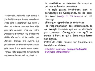 La révélation in extenso du contenu
                                         permet au lecteur de relever
                                         - le style galant, incohérent avec le
                                         personnage de Cunégonde, qui ne peut
« Monsieur, mon très cher amant, il      pas avoir «conçu en ces termes» un tel
y a huit jours que je suis malade en     message
cette ville ; jʼapprends que vous y      cf lexique, hyperboles et antithèses
êtes. Je volerais dans vos bras si je   - la réappropriation des informations, ce
pouvais remuer. Jʼai su votre           qui aveugle Candide qui ne se demande
passage à Bordeaux ; jʼy ai laissé le
                                        pas comment Cunégonde sait qu’il se
                                        trouve à Paris, ni qui a écrit cette lettre
ﬁdèle Cacambo et la vieille, qui
                                        non signée.
doivent bientôt me suivre. Le
                                        L'effet de cette missive sur Candide est
gouverneur de Buenos-Ayres a tout       immédiat et violent :
pris, mais il me reste votre coeur.     cette lettre inespérée, transporta Candide
Venez, votre présence me rendra la      dʼune joie inexprimable
vie, ou me fera mourir de plaisir. »
 