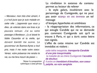La révélation in extenso du contenu
                                                 permet au lecteur de relever
                                                 - le style galant, incohérent avec le
                                                 personnage de Cunégonde, qui ne peut
« Monsieur, mon très cher amant, il              pas avoir «conçu en ces termes» un tel
y a huit jours que je suis malade en             message
cette ville ; jʼapprends que vous y              cf lexique, hyperboles et antithèses
êtes. Je volerais dans vos bras si je           - la réappropriation des informations, ce
pouvais remuer. Jʼai su votre                   qui aveugle Candide qui ne se demande
passage à Bordeaux ; jʼy ai laissé le
                                                pas comment Cunégonde sait qu’il se
                                                trouve à Paris, ni qui a écrit cette lettre
ﬁdèle Cacambo et la vieille, qui
                                                non signée.
doivent bientôt me suivre. Le
                                                L'effet de cette missive sur Candide est
gouverneur de Buenos-Ayres a tout               immédiat et violent :
pris, mais il me reste votre coeur.             cette lettre inespérée, transporta Candide
Venez, votre présence me rendra la              dʼune joie inexprimable
vie, ou me fera mourir de plaisir. »             la maladie de sa chère Cunégonde lʼaccabla
                                                de douleur.
                     Noter la composition
                 rythmique e cette phrase   {   Il entre en tremblant dʼémotion, son coeur
                                                palpite, sa voix sanglote
 