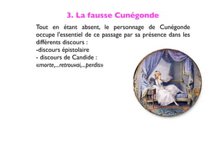 3. La fausse Cunégonde
Tout en étant absent, le personnage de Cunégonde
occupe l'essentiel de ce passage par sa présence dans les
différents discours :
-discours épistolaire
- discours de Candide :
«morte,...retrouvai,...perdis»
 