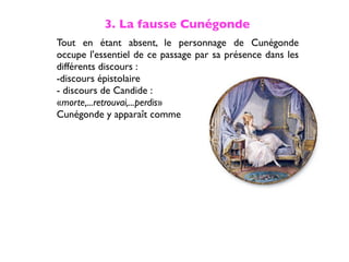 3. La fausse Cunégonde
Tout en étant absent, le personnage de Cunégonde
occupe l'essentiel de ce passage par sa présence dans les
différents discours :
-discours épistolaire
- discours de Candide :
«morte,...retrouvai,...perdis»
Cunégonde y apparaît comme
 