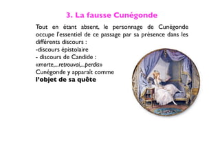 3. La fausse Cunégonde
Tout en étant absent, le personnage de Cunégonde
occupe l'essentiel de ce passage par sa présence dans les
différents discours :
-discours épistolaire
- discours de Candide :
«morte,...retrouvai,...perdis»
Cunégonde y apparaît comme
l’objet de sa quête
 