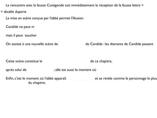 La rencontre avec la fausse Cunégonde suit immédiatement la réception de la fausse lettre =
= double duperie
   La mise en scène conçue par l'abbé permet l'illusion:

   Candide ne peut ni

   mais il peut toucher

   On assiste à une nouvelle scène de                      de Candide : les diamants de Candide passent



   Cette scène constitue le                                   de ce chapitre,

   après celui de                  ; elle est aussi le moment où

   Enﬁn, c’est le moment où l’abbé apparaît _ _ _ _ _ _ _ _ _ et se révèle comme le personnage le plus
   _ _ _ _ _ _ _ du chapitre.
 