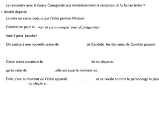 La rencontre avec la fausse Cunégonde suit immédiatement la réception de la fausse lettre =
= double duperie
   La mise en scène conçue par l'abbé permet l'illusion:

   Candide ne peut ni voir ni communiquer avec «Cunégonde»

   mais il peut toucher

   On assiste à une nouvelle scène de                      de Candide : les diamants de Candide passent



   Cette scène constitue le                                   de ce chapitre,

   après celui de                  ; elle est aussi le moment où

   Enﬁn, c’est le moment où l’abbé apparaît _ _ _ _ _ _ _ _ _ et se révèle comme le personnage le plus
   _ _ _ _ _ _ _ du chapitre.
 