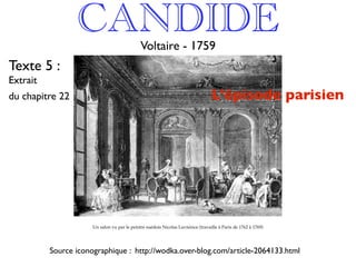 CANDIDE                      Voltaire - 1759
Texte 5 :
Extrait
du chapitre 22                                                                    L’épisode parisien




                      Un salon vu par le peintre suédois Nicolas Lavreince (travaille à Paris de 1762 à 1769)




          Source iconographique : http://wodka.over-blog.com/article-2064133.html
 