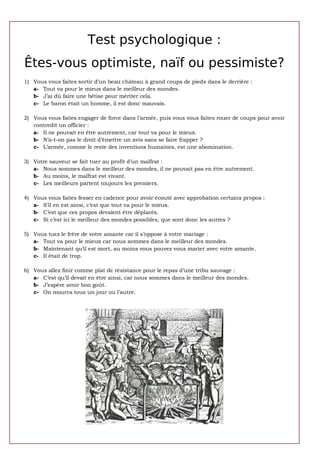 Test psychologique :
Êtes-vous optimiste, naïf ou pessimiste?
1) Vous vous faites sortir d’un beau château à grand coups de pieds dans le derrière :
   a- Tout va pour le mieux dans le meilleur des mondes.
   b- J’ai dû faire une bêtise pour mériter cela.
   c- Le baron était un homme, il est donc mauvais.

2) Vous vous faites engager de force dans l’armée, puis vous vous faites rouer de coups pour avoir
   contredit un officier :
   a- Il ne pouvait en être autrement, car tout va pour le mieux.
   b- N’a-t-on pas le droit d’émettre un avis sans se faire frapper ?
   c- L’armée, comme le reste des inventions humaines, est une abomination.

3) Votre sauveur se fait tuer au profit d’un malfrat :
   a- Nous sommes dans le meilleur des mondes, il ne pouvait pas en être autrement.
   b- Au moins, le malfrat est vivant.
   c- Les meilleurs partent toujours les premiers.

4) Vous vous faites fesser en cadence pour avoir écouté avec approbation certains propos :
   a- S’il en est ainsi, c’est que tout va pour le mieux.
   b- C’est que ces propos devaient être déplacés.
   c- Si c’est ici le meilleur des mondes possibles, que sont donc les autres ?

5) Vous tuez le frère de votre amante car il s’oppose à votre mariage :
   a- Tout va pour le mieux car nous sommes dans le meilleur des mondes.
   b- Maintenant qu’il est mort, au moins vous pouvez vous marier avec votre amante.
   c- Il était de trop.

6) Vous allez finir comme plat de résistance pour le repas d’une tribu sauvage :
   a- C’est qu’il devait en être ainsi, car nous sommes dans le meilleur des mondes.
   b- J’espère avoir bon goût.
   c- On mourra tous un jour ou l’autre.
 
