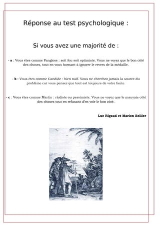 Réponse au test psychologique :


                 Si vous avez une majorité de :

 - a : Vous êtes comme Pangloss : soit fou soit optimiste. Vous ne voyez que le bon côté
           des choses, tout en vous bornant à ignorer le revers de la médaille.



   - b : Vous êtes comme Candide : bien naïf. Vous ne cherchez jamais la source du
             problème car vous pensez que tout est toujours de votre faute.



- c : Vous êtes comme Martin : réaliste ou pessimiste. Vous ne voyez que le mauvais côté
                   des choses tout en refusant d’en voir le bon côté.



                                                          Luc Rigaud et Marion Bellier
 