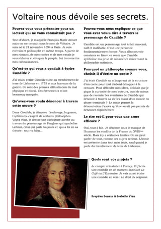 Voltaire nous dévoile ses secrets.
Pouvez-vous vous présenter pour un                     Pouvez-vous nous expliquer ce que
lecteur qui ne vous connaîtrait pas ?                  vous avez voulu dire à travers le
                                                       personnage de Candide ?
Tout d’abord, je m’appelle François-Marie Arouet
mais on me connaît sous le nom de Voltaire. Je      Candide est un personnage tout à fait innocent,
PREPARATION
suis né le 21 novembre 1694 à Paris. Je suis        naïf et malléable. C’est une personne
écrivain et philosophe en même temps. A partir de   fondamentalement bonne. Vous allez pouvoir
mes romans, de mes contes etfaire tremper dans le lait.
1. Émietter la baguette et la de mes essais je      constater en lisant ce conte que Candide
veux éclairer et éduquer le peuple. Lui transmettre symbolise ma prise de conscience concernant la
mes connaissances.
2. Mixer tous les ingrédients.                      philosophie optimiste.

Qu’est-ce qui vous a conduit à et l'incorporer Pourquoi un philosophe comme vous,
Couper le foie cru en petits morceaux écrire   à la préparation.
Candide ?                                      choisit-il d’écrire un conte ?
3. Farcir la volaille de cette farce.
J’ai voulu écrire Candide suite au tremblement de   J’ai écrit Candide en m’inspirant de la structure
terre de Lisbonne en 1755 et aux horreurs de pendantd’un conte pour tout d’abord échapper à la
4. Ficeler-là bien afin que la farce ne tombe la     la cuisson.
guerre. Ce sont desdans un four
Faire cuire 1h30 à preuves d’illustration du mal    censure. Pour défendre mes idées, il fallait que je
physique et moral. Ces évènements m’ont             pique la curiosité de mes lecteurs, quoi de mieux
beaucoup marqués.                                   que de raconter les aventures de Candide qui
                                                       dénonce à travers sa vie les maux d'un monde en
Qu’avez-vous voulu dénoncer à travers                  phase terminale ? Le conte permet la
cette œuvre ?                                          dénonciation d'excès qu'il ne serait pas permis de
                                                       dénoncer explicitement
Dans Candide, je dénonce l'esclavage, la guerre,
l'optimisme exagéré de certains philosophes.           Le rire est-il pour vous une arme
Voyez-vous, je dresse une caricature acerbe au         efficace ?
travers du personnage de Pangloss qui symbolise
Leibniz, celui qui parle toujours et qui a foi en sa   Oui, tout à fait. Je dénonce sous le masque de
théorie : tout va bien...                              l'humour les conflits de la France du XVIII ème
                                                       siècle. Mais il y a certaines limites. On ne peut
            Laurent Durand                             parler de tout, comme des sujets sérieux. L’ironie
                                                       est présente dans tout mon texte, sauf quand je
                                                       parle du tremblement de terre de Lisbonne.

                                                             Quels sont vos projets ?
                                                            Quels sont vos projets ?

                                                            Je compte m’installer à Ferney. Et j’écris
                                                            une comédie en ce moment, intitulée Le
                                                            Café ou L’Ecossaise. Je vais aussi écrire
                                                            une comédie en vers : Le droit du seigneur.




                                                            Sreydao Lenain & Isabelle Vien
 