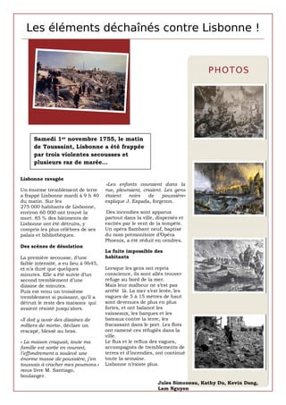 Les éléments déchaînés contre Lisbonne !


                                                                               P H OT OS




      Samedi 1er novembre 1755, le matin
      de Toussaint, Lisbonne a été frappée
      par trois violentes secousses et
      plusieurs raz de marée…

Lisbonne ravagée
                                      «Les enfants couraient dans la
Un énorme tremblement de terre        rue, pleuraient, criaient. Les gens
a frappé Lisbonne mardi à 9 h 40      étaient   noirs    de     poussière»
du matin. Sur les                     explique J. Espada, forgeron.
275 000 habitants de Lisbonne,
environ 60 000 ont trouvé la          Des incendies sont apparus
mort. 85 % des bâtiments de           partout dans la ville, dispersés et
Lisbonne ont été détruits, y          excités par le vent de la tempête.
compris les plus célèbres de ses      Un opéra flambant neuf, baptisé
palais et bibliothèques.              du nom prémonitoire d’Opéra
                                      Phoenix, a été réduit en cendres.
Des scènes de désolation
                                      La fuite impossible des
La première secousse, d’une           habitants
faible intensité, a eu lieu à 9h45,
et n’a duré que quelques              Lorsque les gens ont repris
minutes. Elle a été suivie d’un       conscience, ils sont allés trouver
second tremblement d’une              refuge au bord de la mer.
dizaine de minutes.                   Mais leur malheur ne s’est pas
Puis est venu un troisième            arrêté là. La mer s’est levée, les
tremblement si puissant, qu’il a      vagues de 5 à 15 mètres de haut
détruit le reste des maisons qui      sont devenues de plus en plus
avaient résisté jusqu'alors.          fortes, et ont balancé les
                                      vaisseaux, les barques et les
«Il doit y avoir des dizaines de      bateaux contre la terre, les
milliers de morts», déclare un        fracassant dans le port. Les flots
rescapé, blessé au bras.              ont ramené ces réfugiés dans la
                                      ville.
« La maison craquait, toute ma        Le flux et le reflux des vagues,
famille est sortie en courant,        accompagnés de tremblements de
l’effondrement a soulevé une          terres et d’incendies, ont continué
énorme masse de poussière, j’en       toute la semaine.
toussais à cracher mes poumons.»      Lisbonne n’existe plus.
nous livre M. Santiago,
boulanger.
                                                             Jules Simoneau, Kathy Du, Kevin Dang,
                                                             Lam Nguyen
 